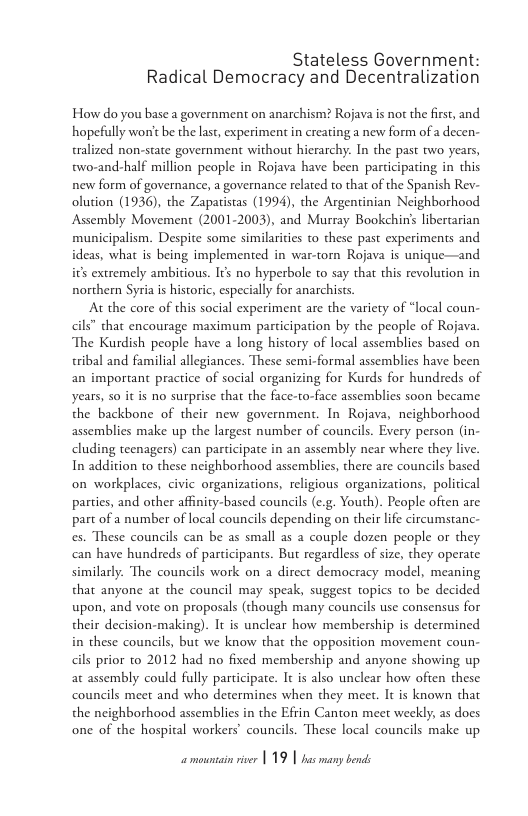 Stateless Government: Radical Democracy and Decentralization  How do you base a government on anarchism? Rojava is not the first, and hopefully won’t be the last, experiment in creating a new form of a decen- tralized non-state government without hierarchy. In the past two years, two-and-half million people in Rojava have been participating in this new form of governance, a governance related to that of the Spanish Rev- olution (1936), the Zapatistas (1994), the Argentinian Neighborhood Assembly Movement (2001-2003), and Murray Bookchins libertarian municipalism. Despite some similaricies to these past experiments and ideas, what is being implemented in war-torn Rojava is unique—and i’s extremely ambitious. It no hyperbole to say that this revolution in northern Syria i historic, especially for anarchists  At the core of this social experiment are the variety of “local coun- cils” that encourage maximum participation by the people of Rojava. The Kurdish people have a long history of local assemblies based on tribal and familial allegiances. These semi-formal assemblies have been an important practice of social organizing for Kurds for hundreds of years, so it is no surprise that the face-to-face assemblies soon became the backbone of their new government. In Rojava, neighborhood assemblies make up the largest number of councils. Every person (in- cluding teenagers) can participate in an assembly near where they live. In addition to these neighborhood assemblies, there are councils based on workplaces, civic organizations, religious organizations, political partics, and other affinity-based councils (e.g. Youth). People ofien are part of a number of local councils depending on their life circumstanc- es. These councils can be as small as a couple dozen people or they can have hundreds of participants. But regardless of size, they operate similarly. The councils work on a dircct democracy model, meaning that anyone at the council may speak, suggest topics to be decided upon, and vote on proposals (though many councils use consensus for their decision-making). It is unclear how membership is determined in these councils, but we know that the opposition movement coun- cils prior to 2012 had no fixed membership and anyone showing up at assembly could fully participate. It is also unclear how often these councils meet and who determines when they meet. It is known that the neighborhood assemblies in the Efrin Canton meet weekly, as does one of the hospital workers’ councils. These local councils make up 